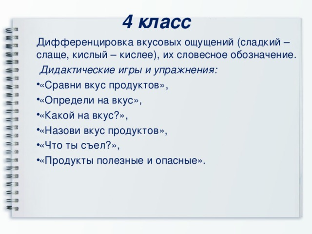 4 класс Дифференцировка вкусовых ощущений (сладкий – слаще, кислый – кислее), их словесное обозначение.  Дидактические игры и упражнения: «Сравни вкус продуктов», «Определи на вкус», «Какой на вкус?», «Назови вкус продуктов», «Что ты съел?», «Продукты полезные и опасные».   