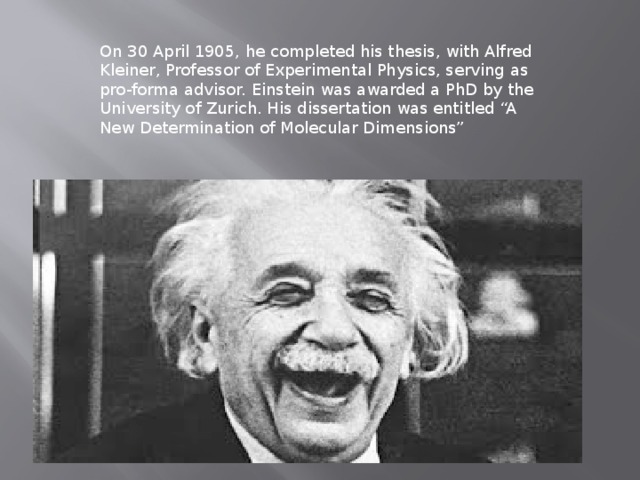   On 30 April 1905, he completed his thesis, with Alfred Kleiner, Professor of Experimental Physics, serving as pro-forma advisor. Einstein was awarded a PhD by the University of Zurich. His dissertation was entitled “A New Determination of Molecular Dimensions” 