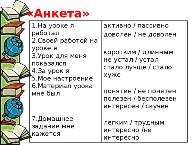 «Анкета» 1.На уроке я работал  2.Своей работой на уроке я  3.Урок для меня показался  4.За урок я  5.Мое настроение  6.Материал урока мне был   активно / пассивно 7.Домашнее задание мне кажется доволен / не доволен коротким / длинным  не устал / устал  стало лучше / стало хуже   понятен / не понятен  полезен / бесполезен  интересен / скучен   легким / трудным  интересно /не интересно 