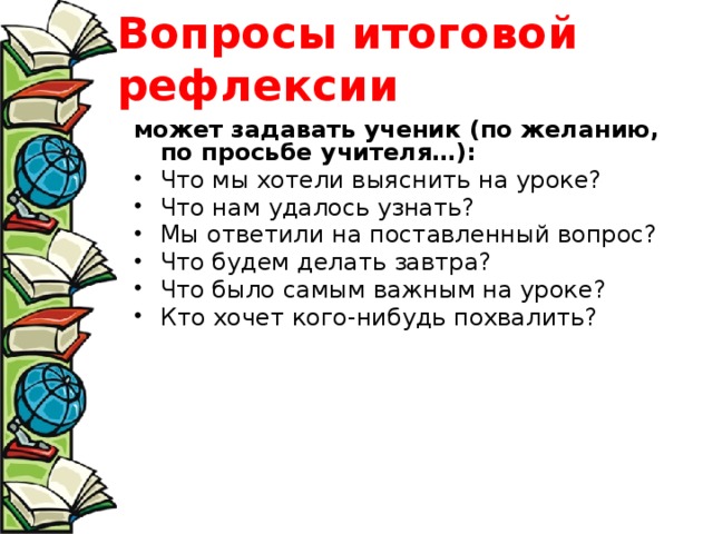 Вопросы итоговой рефлексии может задавать ученик (по желанию, по просьбе учителя…): Что мы хотели выяснить на уроке? Что нам удалось узнать? Мы ответили на поставленный вопрос? Что будем делать завтра? Что было самым важным на уроке? Кто хочет кого-нибудь похвалить? 