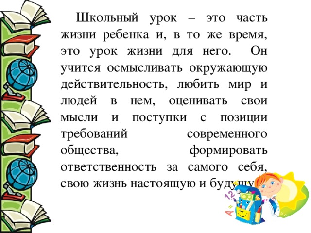 Школьный урок – это часть жизни ребенка и, в то же время, это урок жизни для него. Он учится осмысливать окружающую действительность, любить мир и людей в нем, оценивать свои мысли и поступки с позиции требований современного общества, формировать ответственность за самого себя, свою жизнь настоящую и будущую. 