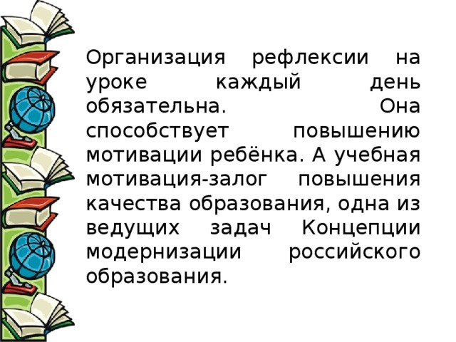 Организация рефлексии на уроке каждый день обязательна. Она способствует повышению мотивации ребёнка. А учебная мотивация-залог повышения качества образования, одна из ведущих задач Концепции модернизации российского образования. 