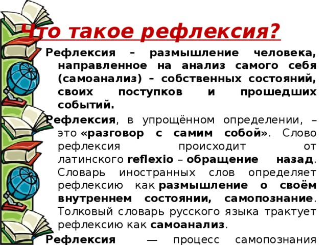 Что такое рефлексия? Рефлексия – размышление человека, направленное на анализ самого себя (самоанализ) – собственных состояний, своих поступков и прошедших событий.   Рефлексия , в упрощённом определении, – это  «разговор с самим собой» . Слово рефлексия происходит от латинского  reflexio  –  обращение назад . Словарь иностранных слов определяет рефлексию как  размышление о своём внутреннем состоянии, самопознание . Толковый словарь русского языка трактует рефлексию как  самоанализ . Рефлексия — процесс самопознания субъектом внутренних психических актов и состояний. 