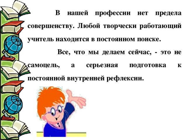  В нашей профессии нет предела совершенству. Любой творчески работающий учитель находится в постоянном поиске.  Все, что мы делаем сейчас, - это не самоцель, а серьезная подготовка к постоянной внутренней рефлексии. 