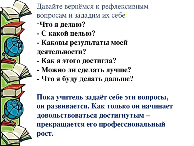Давайте вернёмся к рефлексивным вопросам и зададим их себе : Что я делаю?  - С какой целью?  - Каковы результаты моей деятельности?  - Как я этого достигла?  - Можно ли сделать лучше?  - Что я буду делать дальше?  Пока учитель задаёт себе эти вопросы, он развивается. Как только он начинает довольствоваться достигнутым – прекращается его профессиональный рост. 