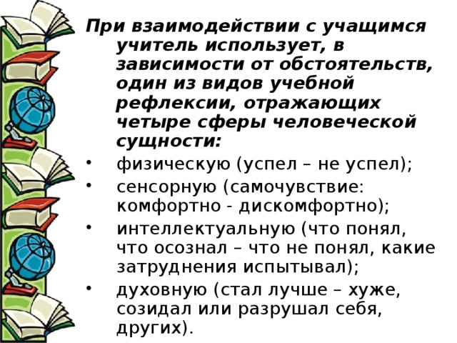При взаимодействии с учащимся учитель использует, в зависимости от обстоятельств, один из видов учебной рефлексии, отражающих четыре сферы человеческой сущности: физическую (успел – не успел); сенсорную (самочувствие: комфортно - дискомфортно); интеллектуальную (что понял, что осознал – что не понял, какие затруднения испытывал); духовную (стал лучше – хуже, созидал или разрушал себя, других). 