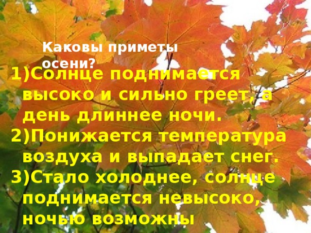 Каковы приметы осени? Солнце поднимается высоко и сильно греет, а день длиннее ночи. Понижается температура воздуха и выпадает снег. Стало холоднее, солнце поднимается невысоко, ночью возможны заморозки.  