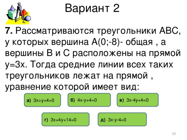 Вариант 2 7. Рассматриваются треугольники АВС, у которых вершина А(0;-8)- общая , а вершины В и С расположены на прямой у=3х. Тогда средние линии всех таких треугольников лежат на прямой , уравнение которой имеет вид: в) 3х-4у+4=0 б) 4х-у+4=0 а) 3х+у+4=0 д) 3х-у-4=0 г) 3х+4у+14=0  