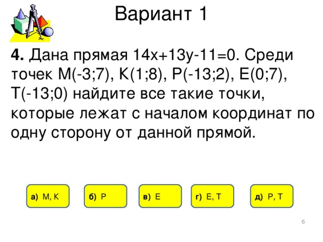 Вариант 1 4. Дана прямая 14х+13у-11=0. Среди точек М(-3;7), К(1;8), Р(-13;2), Е(0;7), Т(-13;0) найдите все такие точки, которые лежат с началом координат по одну сторону от данной прямой. д) Р, Т б) Р в) Е г) Е, Т а) М, К  