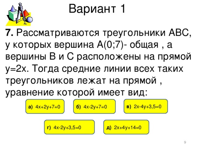 Вариант 1 7. Рассматриваются треугольники АВС, у которых вершина А(0;7)- общая , а вершины В и С расположены на прямой у=2х. Тогда средние линии всех таких треугольников лежат на прямой , уравнение которой имеет вид: в) 2х-4у+3,5=0 б) 4х-2у+7=0 а) 4х+2у+7=0 г) 4х-2у+3,5=0 д) 2х+4у+14=0  