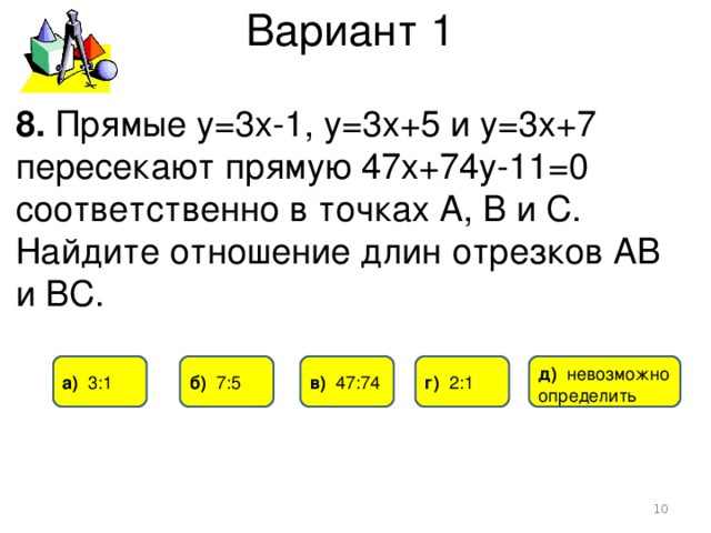 Вариант 1 8. Прямые у=3х-1, у=3х+5 и у=3х+7 пересекают прямую 47х+74у-11=0 соответственно в точках А, В и С. Найдите отношение длин отрезков АВ и ВС. а) 3 :1 б) 7:5 в) 47:74 г)  2:1 д) невозможно определить  