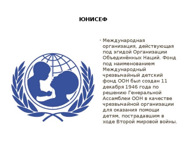  ЮНИСЕФ   Международная организация, действующая под эгидой Организации Объединённых Наций. Фонд под наименованием Международный чрезвычайный детский фонд ООН был создан 11 декабря 1946 года по решению Генеральной Ассамблеи ООН в качестве чрезвычайной организации для оказания помощи детям, пострадавшим в ходе Второй мировой войны. 