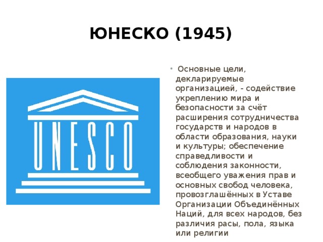 Юнеско (1945)  Основные цели, декларируемые организацией, - содействие укреплению мира и безопасности за счёт расширения сотрудничества государств и народов в области образования, науки и культуры; обеспечение справедливости и соблюдения законности, всеобщего уважения прав и основных свобод человека, провозглашённых в Уставе Организации Объединённых Наций, для всех народов, без различия расы, пола, языка или религии 