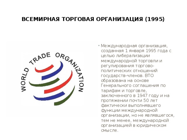  Всемирная торговая организация (1995)   Международная организация, созданная 1 января 1995 года с целью либерализации международной торговли и регулирования торгово-политических отношений государств-членов. ВТО образована на основе Генерального соглашения по тарифам и торговле, заключенного в 1947 году и на протяжении почти 50 лет фактически выполнявшего функции международной организации, но не являвшегося, тем не менее, международной организацией в юридическом смысле. 