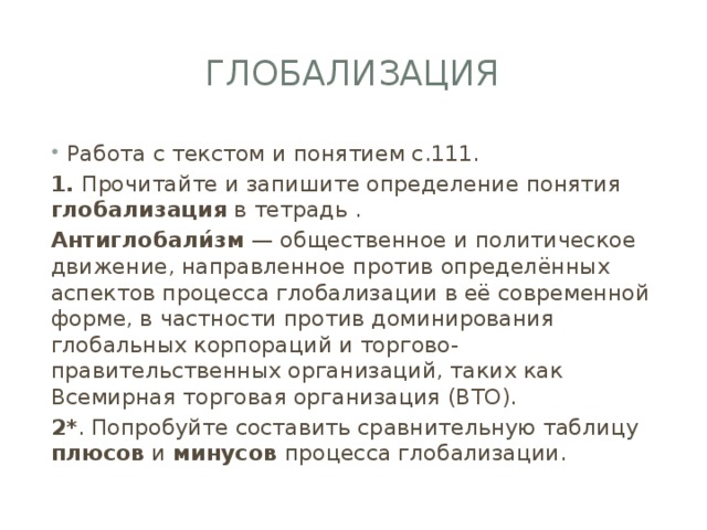 Глобализация Работа с текстом и понятием с.111. 1. Прочитайте и запишите определение понятия глобализация в тетрадь . Антиглобали́зм — общественное и политическое движение, направленное против определённых аспектов процесса глобализации в её современной форме, в частности против доминирования глобальных корпораций и торгово-правительственных организаций, таких как Всемирная торговая организация (ВТО). 2* . Попробуйте составить сравнительную таблицу плюсов и минусов процесса глобализации. 