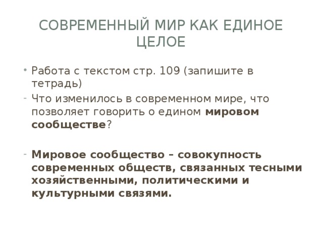 Современный мир как единое целое Работа с текстом стр. 109 (запишите в тетрадь) Что изменилось в современном мире, что позволяет говорить о едином мировом сообществе ? Мировое сообщество – совокупность современных обществ, связанных тесными хозяйственными, политическими и культурными связями. 
