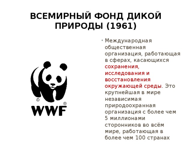 Всемирный фонд дикой природы (1961) Международная общественная организация, работающая в сферах, касающихся сохранения, исследования и восстановления окружающей среды . Это крупнейшая в мире независимая природоохранная организация с более чем 5 миллионами сторонников во всём мире, работающая в более чем 100 странах 