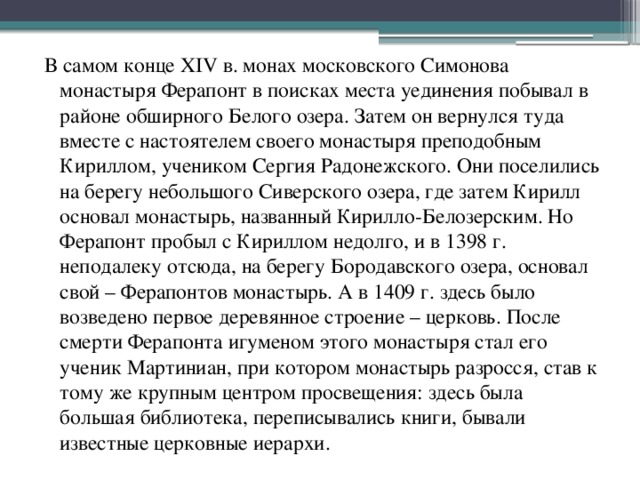 В самом конце XIV в. монах московского Симонова монастыря Ферапонт в поисках места уединения побывал в районе обширного Белого озера. Затем он вернулся туда вместе с настоятелем своего монастыря преподобным Кириллом, учеником Сергия Радонежского. Они поселились на берегу небольшого Сиверского озера, где затем Кирилл основал монастырь, названный Кирилло-Белозерским. Но Ферапонт пробыл с Кириллом недолго, и в 1398 г. неподалеку отсюда, на берегу Бородавского озера, основал свой – Ферапонтов монастырь. А в 1409 г. здесь было возведено первое деревянное строение – церковь. После смерти Ферапонта игуменом этого монастыря стал его ученик Мартиниан, при котором монастырь разросся, став к тому же крупным центром просвещения: здесь была большая библиотека, переписывались книги, бывали известные церковные иерархи. 