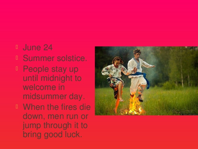 Midsummer Day June 24 Summer solstice. People stay up until midnight to welcome in midsummer day. When the fires die down, men run or jump through it to bring good luck. 