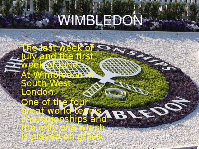 WIMBLEDON The last week of July and the first week of June. At Wimbledon in South-West London. One of the four great world tennis championships and the only one which is played on grass. 