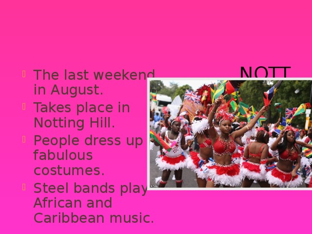 Notting Hill Carnival The last weekend in August. Takes place in Notting Hill. People dress up in fabulous costumes. Steel bands play African and Caribbean music. 