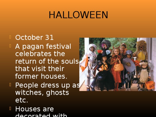 Halloween October 31 A pagan festival celebrates the return of the souls that visit their former houses. People dress up as witches, ghosts etc. Houses are decorated with pumpkins. 