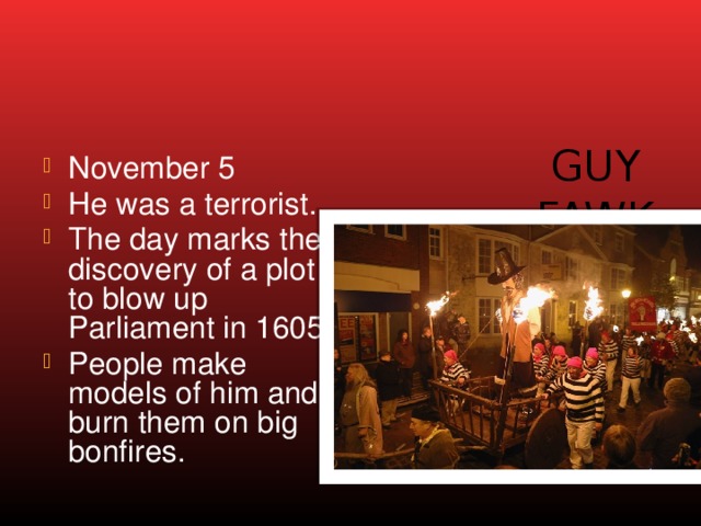 Guy Fawke’s Night November 5 He was a terrorist. The day marks the discovery of a plot to blow up Parliament in 1605. People make models of him and burn them on big bonfires. 
