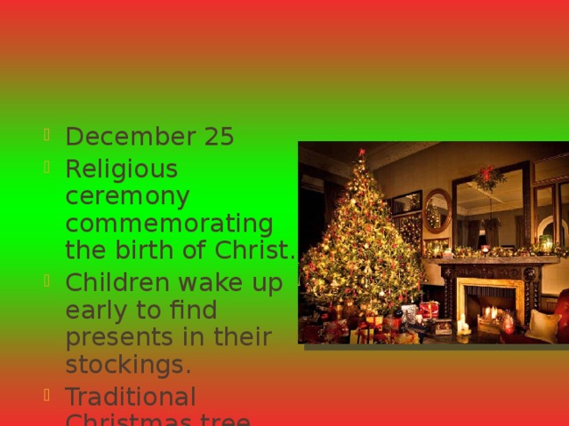 Christmas Day December 25 Religious ceremony commemorating the birth of Christ. Children wake up early to find presents in their stockings. Traditional Christmas tree and dinner. 