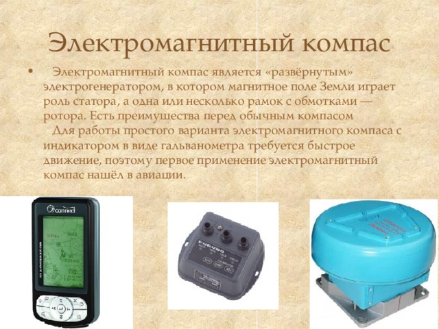 Электромагнитный компас  Электромагнитный компас является «развёрнутым» электрогенератором, в котором магнитное поле Земли играет роль статора, а одна или несколько рамок с обмотками — ротора. Есть преимущества перед обычным компасом  Для работы простого варианта электромагнитного компаса с индикатором в виде гальванометра требуется быстрое движение, поэтому первое применение электромагнитный компас нашёл в авиации.   