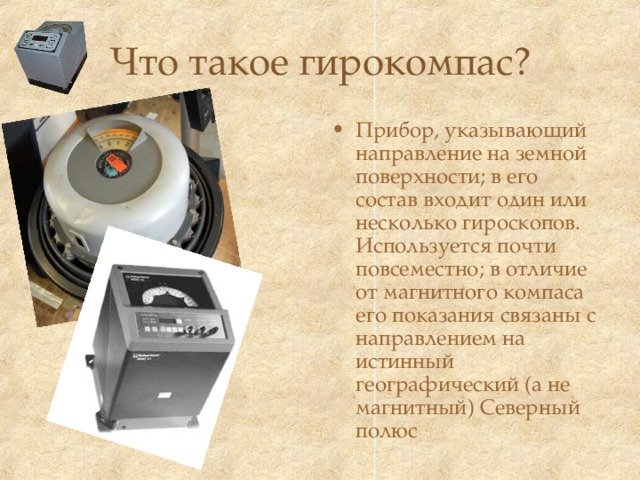 Что такое гирокомпас? Прибор, указывающий направление на земной поверхности; в его состав входит один или несколько гироскопов. Используется почти повсеместно; в отличие от магнитного компаса его показания связаны с направлением на истинный географический (а не магнитный) Северный полюс  