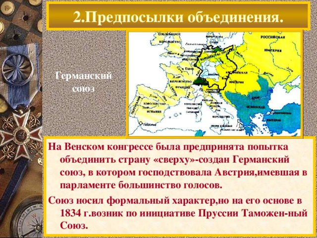 2.Предпосылки объединения. Германский союз На Венском конгрессе была предпринята попытка объединить страну «сверху»-создан Германский союз, в котором господствовала Австрия,имевшая в парламенте большинство голосов. Союз носил формальный характер,но на его основе в 1834 г.возник по инициативе Пруссии Таможен-ный Союз.