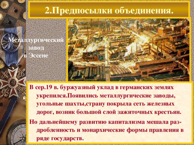 2.Предпосылки объединения. Металлургический завод в Эссене В сер.19 в. буржуазный уклад в германских землях укрепился.Появились металлургические заводы, угольные шахты,страну покрыла сеть железных дорог, возник большой слой зажиточных крестьян. Но дальнейшему развитию капитализма мешала раз-дробленность и монархические формы правления в ряде государств.