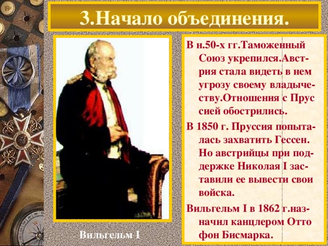 3.Начало объединения. В н.50-х гг.Таможенный Союз укрепился.Авст- рия стала видеть в нем угрозу своему владыче-ству.Отношения с Прус сией обострились. В 1850 г. Пруссия попыта-лась захватить Гессен. Но австрийцы при под-держке Николая I зас-тавили ее вывести свои войска. Вильгельм I в 1862 г.наз-начил канцлером Отто фон Бисмарка. Вильгельм I