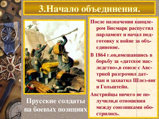 3.Начало объединения. После назначения канцле-ром Бисмарк распустил парламент и начал под-готовку к войне за объ-единение. В 1864 г.он,вмешавшись в борьбу за «датское нас-ледство»,в союзе с Авс-трией разгромил дат-чан и захватил Шлез-виг и Гольштейн. Австрийцы ничего не по-лучили,и отношения между союзниками обо-стрились. Прусские солдаты на боевых позициях