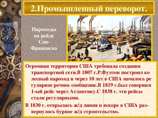 2.Промышленный переворот. Пароходы на рейде Сан-Франциско Огромная территория США требовала создания транспортной сети.В 1807 г.Р.Фултон построил ко лесный пароход и через 10 лет в США началось ре гулярное речное сообщение.В 1819 г.был совершен 1-ый рейс через Атлантику.С 1838 г. эти рейсы стали регулярными. В 1830 г. открылась ж / д линия и вскоре в США раз-вернулось бурное ж / д строительство.