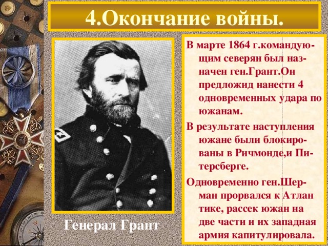 4.Окончание войны. В марте 1864 г.командую-щим северян был наз-начен ген.Грант.Он предложид нанести 4 одновременных удара по южанам. В результате наступления южане были блокиро-ваны в Ричмонде,и Пи-терсберге. Одновременно ген.Шер-ман прорвался к Атлан тике, рассек южан на две части и их западная армия капитулировала. Генерал Грант