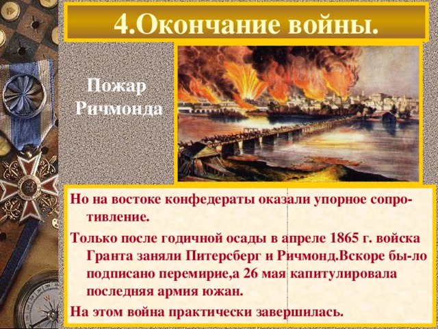 4.Окончание войны. Пожар  Ричмонда Но на востоке конфедераты оказали упорное сопро-тивление. Только после годичной осады в апреле 1865 г. войска Гранта заняли Питерсберг и Ричмонд.Вскоре бы-ло подписано перемирие,а 26 мая капитулировала последняя армия южан. На этом война практически завершилась.