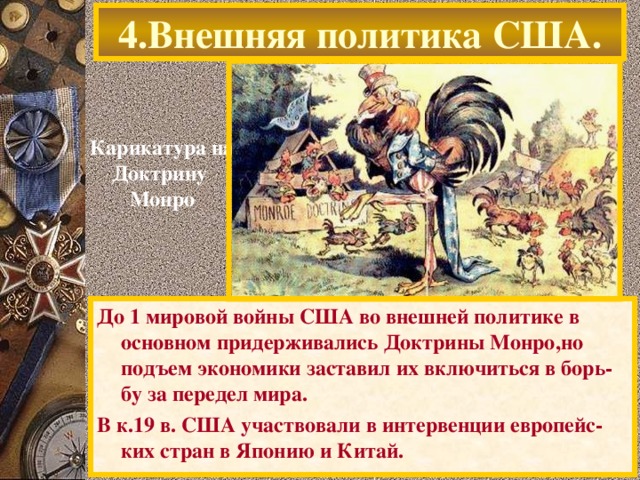 4.Внешняя политика США. Карикатура на Доктрину Монро До 1 мировой войны США во внешней политике в основном придерживались Доктрины Монро,но подъем экономики заставил их включиться в борь-бу за передел мира. В к.19 в. США участвовали в интервенции европейс-ких стран в Японию и Китай.