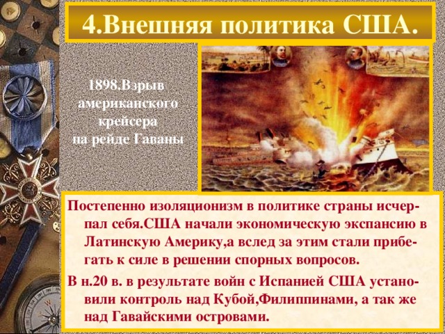 4.Внешняя политика США. 1898.Взрыв американского крейсера на рейде Гаваны Постепенно изоляционизм в политике страны исчер-пал себя.США начали экономическую экспансию в Латинскую Америку,а вслед за этим стали прибе-гать к силе в решении спорных вопросов. В н.20 в. в результате войн с Испанией США устано-вили контроль над Кубой,Филиппинами, а так же над Гавайскими островами.
