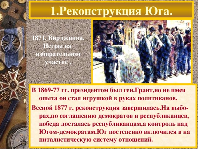 1.Реконструкция Юга. 1871. Вирджиния. Негры на избирательном участке . На юге всячески мешали неграм осуществлять их гражданские права.Это приводило к вооружен-ным конфликтам.Многие рабы не знали как рас-порядиться Свободой и возвращались к хозяевам. Землевладельцы оказавшись в новых условиях про-давали земли,которые скупали ловкие авантюри-сты с Севера. В 1869-77 гг. президентом был ген.Грант,но не имея опыта он стал игрушкой в руках политиканов. Весной 1877 г. реконструкция завершилась.На выбо-рах,по соглашению демократов и республиканцев, победа досталась республиканцам,а контроль над Югом-демократам.Юг постепенно включился в ка питалистическую систему отношений.