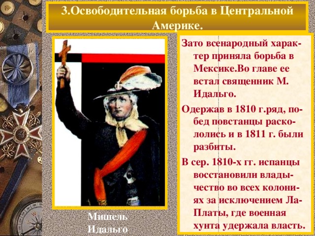 3.Освободительная борьба в Центральной Америке. Зато всенародный харак-тер приняла борьба в Мексике.Во главе ее встал священник М. Идальго. Одержав в 1810 г.ряд, по-бед повстанцы раско-лолись и в 1811 г. были разбиты. В сер. 1810-х гг. испанцы восстановили влады-чество во всех колони-ях за исключением Ла-Платы, где военная хунта удержала власть. Мишель Идальго