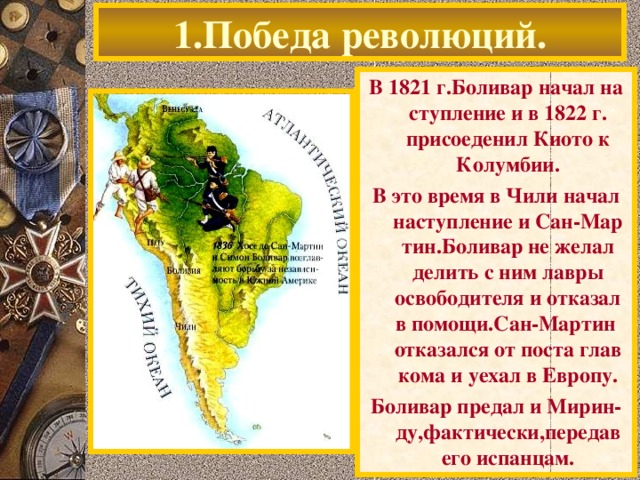 1.Победа революций. В 1821 г.Боливар начал на ступление и в 1822 г. присоеденил Киото к Колумбии. В это время в Чили начал наступление и Сан-Мар тин.Боливар не желал делить с ним лавры освободителя и отказал в помощи.Сан-Мартин отказался от поста глав кома и уехал в Европу. Боливар предал и Мирин-ду,фактически,передав его испанцам.