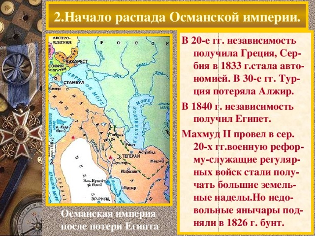 2.Начало распада Османской империи. В 20-е гг. независимость получила Греция, Сер-бия в 1833 г.стала авто- номией. В 30-е гг. Тур-ция потеряла Алжир. В 1840 г. независимость получил Египет. Махмуд II провел в сер. 20-х гг.военную рефор-му-служащие регуляр-ных войск стали полу-чать большие земель-ные наделы.Но недо-вольные янычары под-няли в 1826 г. бунт. Османская империя после потери Египта