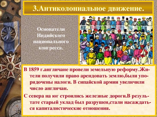 3.Антиколониальное движение. Основатели Индийского национального конгресса. В 1859 г.англичане провели земельную реформу.Жи-тели получили право арендовать землю,были упо-рядочены налоги. В сипайской армии увеличили число англичан. С севера на юг строились железные дороги.В резуль-тате старый уклад был разрушен,стали насаждать-ся капиталистические отношения.