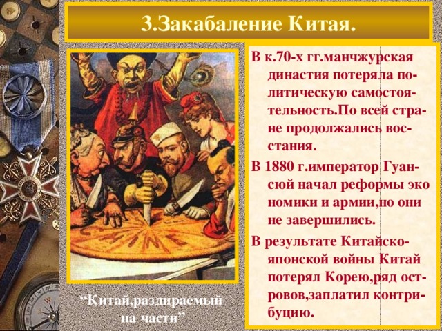 3.Закабаление Китая. В к.70-х гг.манчжурская династия потеряла по-литическую самостоя-тельность.По всей стра-не продолжались вос-стания. В 1880 г.император Гуан-сюй начал реформы эко номики и армии,но они не завершились. В результате Китайско-японской войны Китай потерял Корею,ряд ост-ровов,заплатил контри-буцию. “ Китай,раздираемый на части”