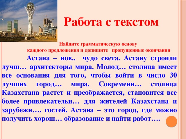 Работа с текстом  Найдите грамматическую основу  каждого предложения и допишите пропущенные окончания    Астана – нов.. чудо света. Астану строили лучш… архитекторы мира. Молод… столица имеет все основания для того, чтобы войти в число 30 лучших город… мира. Современн… столица Казахстана растет и преображается, становится все более привлекательн… для жителей Казахстана и зарубежн…. гостей. Астана – это город, где можно получить хорош… образование и найти работ….