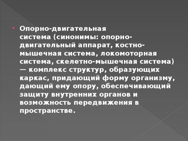 Опорно-двигательная система   (синонимы: опорно-двигательный аппарат, костно-мышечная система, локомоторная система, скелетно-мышечная система) — комплекс структур, образующих каркас, придающий форму организму, дающий ему опору, обеспечивающий защиту внутренних органов и возможность передвижения в пространстве. 