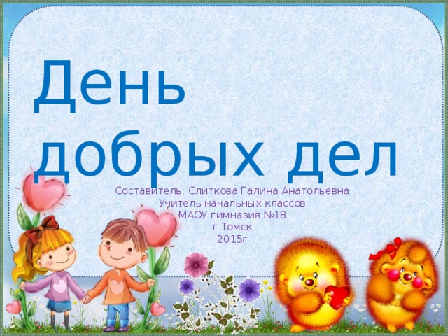 День добрых дел Составитель: Слиткова Галина Анатольевна  Учитель начальных классов  МАОУ гимназия №18  г Томск  2015г