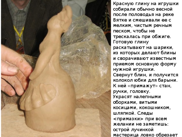Красную глину на игрушки собирали обычно весной после половодья на реке Вятке и смешивали ее с мелким, чистым речным песком, чтобы не трескалась при обжиге. Готовую глину раскатывают на шарики, из которых делают блины и сворачивают известным приемом основную форму нужной игрушки. Свернут блин, и получится колокол юбки для барыни. К ней «примажут» стан, ручки, головку. Украсят налепными оборками, витыми косицами, кокошником, шляпкой. Следы  при всем желании не заметишь: острой лучинкой мастерица ловко обрезает лишние кусочки глины, а сырой тряпкой все время «оглаживает» игрушку, и получается она ровная, гладкая, будто не руками сделанная, а отлитая в форме. 