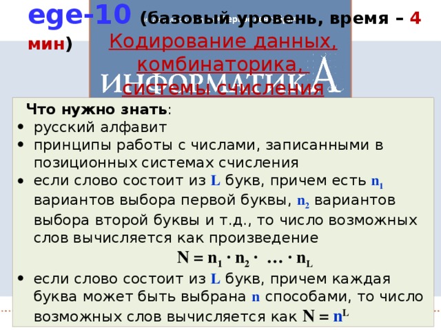 ege-10  (базовый уровень, время – 4 мин ) Кодирование данных, комбинаторика, системы счисления Что нужно знать : русский алфавит принципы работы с числами, записанными в позиционных системах счисления если слово состоит из L букв, причем есть n 1 вариантов выбора первой буквы, n 2 вариантов выбора второй буквы и т.д., то число возможных слов вычисляется как произведение N = n 1 · n 2 · … · n L если слово состоит из L букв, причем каждая буква может быть выбрана n  способами, то число возможных слов вычисляется как N = n L 